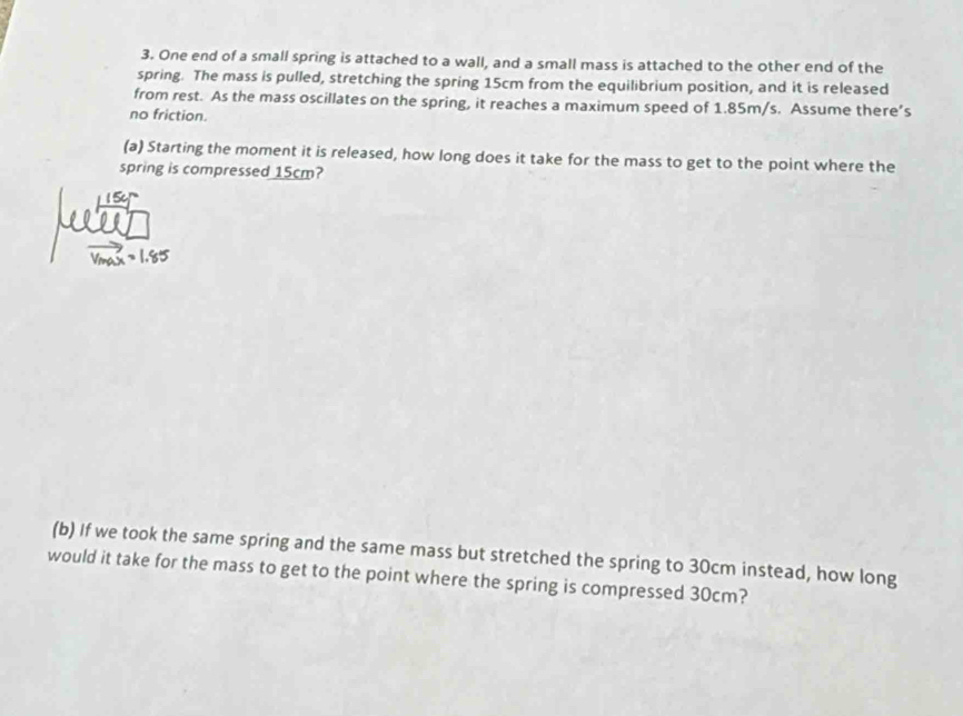 One end of a small spring is attached to a wall, and a small mass is attached to the other end of the 
spring. The mass is pulled, stretching the spring 15cm from the equilibrium position, and it is released 
from rest. As the mass oscillates on the spring, it reaches a maximum speed of 1.85m/s. Assume there’s 
no friction. 
(a) Starting the moment it is released, how long does it take for the mass to get to the point where the 
spring is compressed 15cm? 
(b) If we took the same spring and the same mass but stretched the spring to 30cm instead, how long 
would it take for the mass to get to the point where the spring is compressed 30cm?