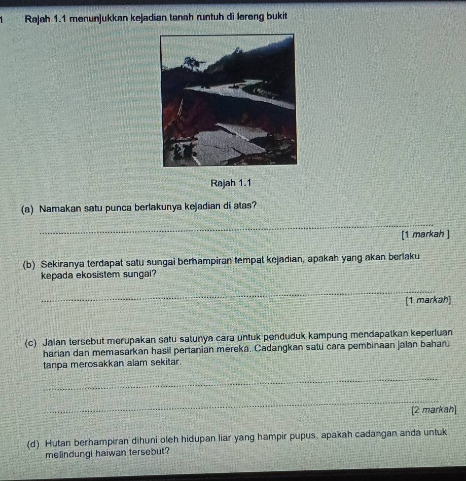 Rajah 1.1 menunjukkan kejadian tanah runtuh di lereng bukit 
Rajah 1.1 
(a) Namakan satu punca berlakunya kejadian di atas? 
_ 
[1 markah ] 
(b) Sekiranya terdapat satu sungai berhampiran tempat kejadian, apakah yang akan berlaku 
kepada ekosistem sungai? 
_ 
[1 markah] 
(c) Jalan tersebut merupakan satu satunya cara untuk penduduk kampung mendapatkan keperluan 
harian dan memasarkan hasil pertanian mereka. Cadangkan satu cara pembinaan jalan baharu 
tanpa merosakkan alam sekitar. 
_ 
_ 
[2 markah] 
(d) Hutan berhampiran dihuni oleh hidupan liar yang hampir pupus, apakah cadangan anda untuk 
melindungi haiwan tersebut?