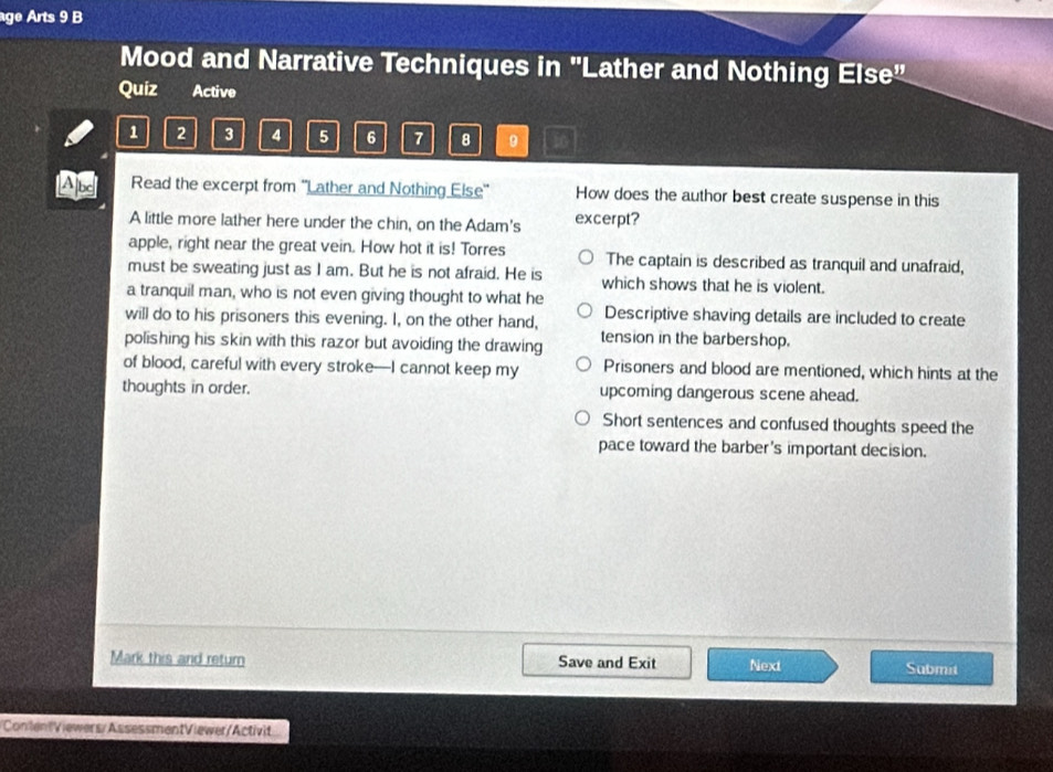 age Arts 9 B
Mood and Narrative Techniques in 'Lather and Nothing Else"
Quiz Active
1 2 3 4 5 6 7 8 9
Read the excerpt from ''Lather and Nothing Else'' How does the author best create suspense in this
A little more lather here under the chin, on the Adam's excerpt?
apple, right near the great vein. How hot it is! Torres The captain is described as tranquil and unafraid,
must be sweating just as I am. But he is not afraid. He is which shows that he is violent.
a tranquil man, who is not even giving thought to what he
will do to his prisoners this evening. I, on the other hand, Descriptive shaving details are included to create
polishing his skin with this razor but avoiding the drawing tension in the barbershop.
of blood, careful with every stroke—I cannot keep my Prisoners and blood are mentioned, which hints at the
thoughts in order. upcoming dangerous scene ahead.
Short sentences and confused thoughts speed the
pace toward the barber's important decision.
Mark this and return Save and Exit Next Sabmit
ContentViewers/AssessmentViewer/Activit