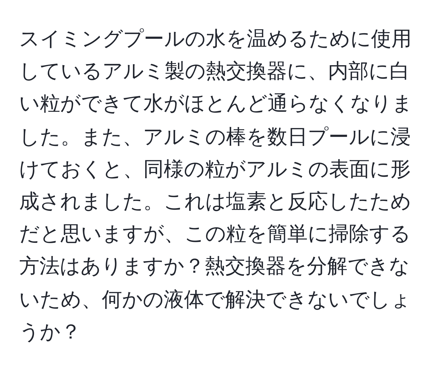 スイミングプールの水を温めるために使用しているアルミ製の熱交換器に、内部に白い粒ができて水がほとんど通らなくなりました。また、アルミの棒を数日プールに浸けておくと、同様の粒がアルミの表面に形成されました。これは塩素と反応したためだと思いますが、この粒を簡単に掃除する方法はありますか？熱交換器を分解できないため、何かの液体で解決できないでしょうか？