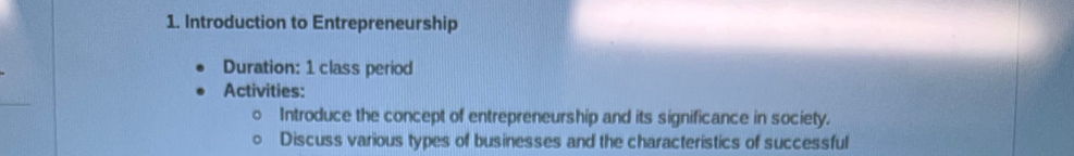 Introduction to Entrepreneurship 
Duration: 1 class period 
Activities: 
Introduce the concept of entrepreneurship and its significance in society. 
Discuss various types of businesses and the characteristics of successful