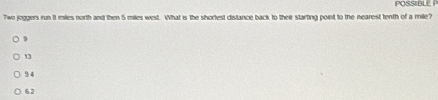 POSSIBLE P
Two joggers run 8 miles north and then 5 miles west. What is the shortest distance back to their starting point to the nearest tenth of a mile?
9
13
9 4
62