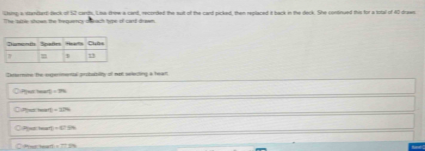 Using a sttandard) deck of 52 carrds, Lisa drew a carrd, recorded the suit of the card picked, then replaced it back in the deck. She continued this for a total of 40 draws.
The taible shows the frequency ceach ttype of card drawn.
Determne the expermental probabilty of not selecting a hean
P(no hear D=396
Pino tea T=274
Pinsteart =629
P(notersent1 =overline □ PB Ned