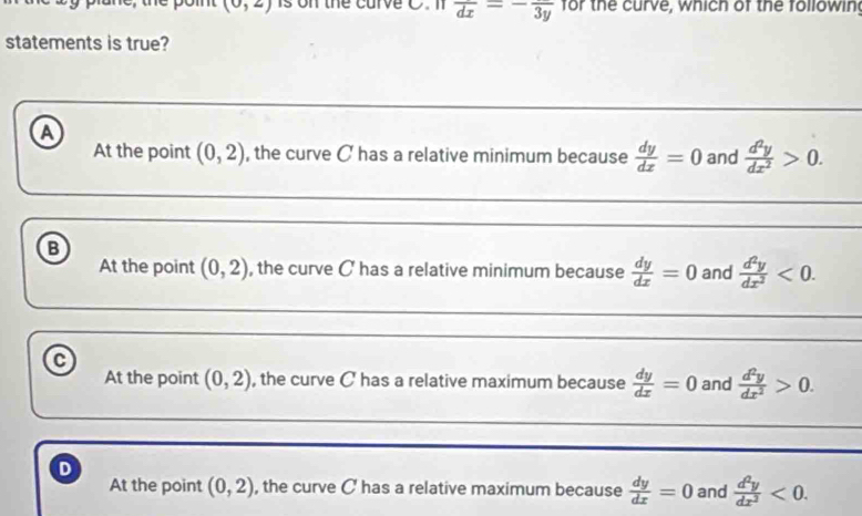 (0,2) is on the carve C. n overline dx=-frac 3y for the curve, which of the followin
statements is true?
A
At the point (0,2) , the curve C has a relative minimum because  dy/dx =0 and  d^2y/dx^2 >0. 
_
_
B
At the point (0,2) , the curve C has a relative minimum because  dy/dx =0 and  d^2y/dx^2 <0</tex>. 
_
_
C
At the point (0,2) , the curve C has a relative maximum because  dy/dx =0 and  d^2y/dx^2 >0. 
_
D
At the point (0,2) , the curve C has a relative maximum because  dy/dx =0 and  d^2y/dx^2 <0</tex>.