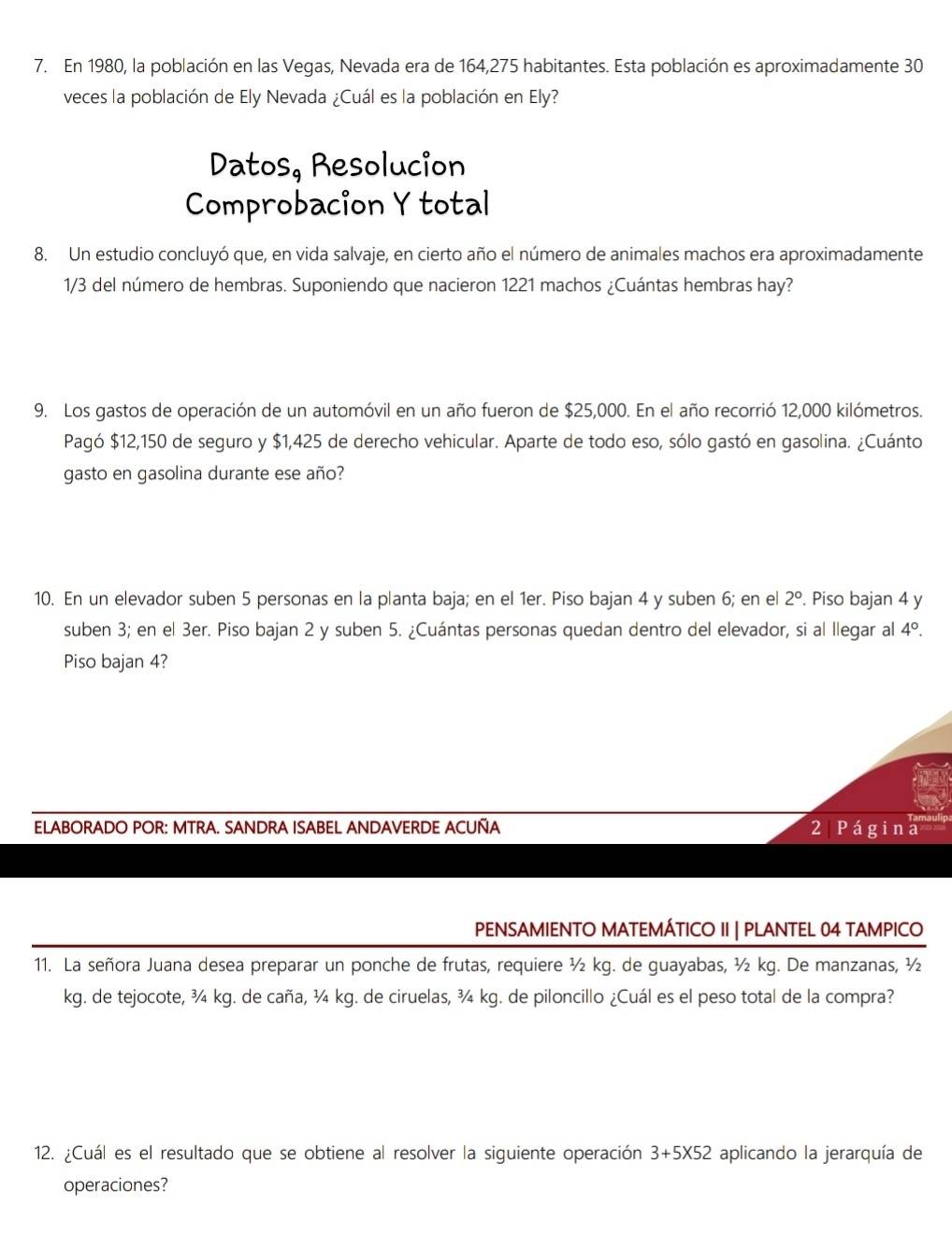 En 1980, la población en las Vegas, Nevada era de 164,275 habitantes. Esta población es aproximadamente 30
veces la población de Ely Nevada ¿Cuál es la población en Ely?
Datos, Resolucion
Comprobacion Y total
8. Un estudio concluyó que, en vida salvaje, en cierto año el número de animales machos era aproximadamente
1/3 del número de hembras. Suponiendo que nacieron 1221 machos ¿Cuántas hembras hay?
9. Los gastos de operación de un automóvil en un año fueron de $25,000. En el año recorrió 12,000 kilómetros.
Pagó $12,150 de seguro y $1,425 de derecho vehicular. Aparte de todo eso, sólo gastó en gasolina. ¿Cuánto
gasto en gasolina durante ese año?
10. En un elevador suben 5 personas en la planta baja; en el 1er. Piso bajan 4 y suben 6; en el 2°. Piso bajan 4 y
suben 3; en el 3er. Piso bajan 2 y suben 5. ¿Cuántas personas quedan dentro del elevador, si al llegar al 4°.
Piso bajan 4?
ELABORADO POR: MTRA. SANDRA ISABEL ANDAVERDE ACUÑA 2 Página
PENSAMIENTO MATEMÁTICO II | PLANTEL 04 TAMPICO
11. La señora Juana desea preparar un ponche de frutas, requiere ½ kg. de guayabas, ½ kg. De manzanas, ½
kg. de tejocote, ¾ kg. de caña, ¾ kg. de ciruelas, ¾ kg. de piloncillo ¿Cuál es el peso total de la compra?
12. ¿Cuál es el resultado que se obtiene al resolver la siguiente operación 3+5X52 aplicando la jerarquía de
operaciones?