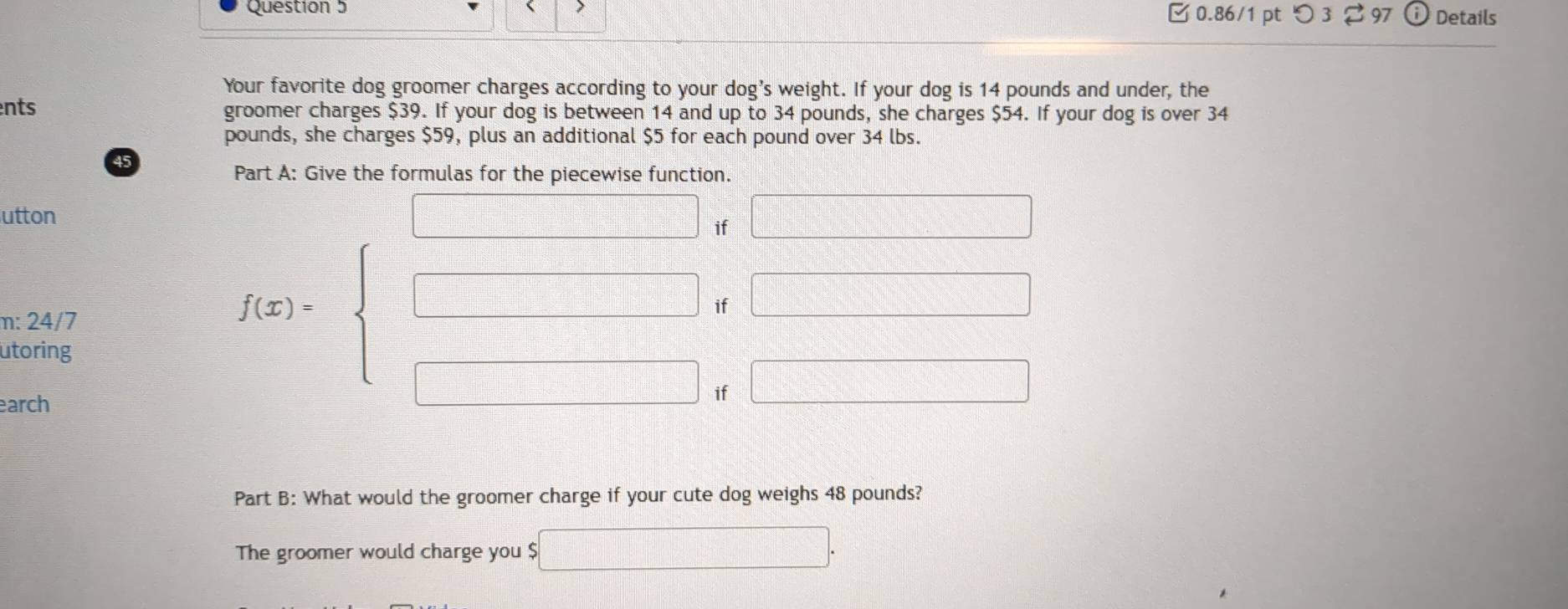 7 0.86/1 pt つ 3 97 Details 
Your favorite dog groomer charges according to your dog's weight. If your dog is 14 pounds and under, the 
nts groomer charges $39. If your dog is between 14 and up to 34 pounds, she charges $54. If your dog is over 34
pounds, she charges $59, plus an additional $5 for each pound over 34 lbs.
45
utton 
if□ 
m: 24/7 
utoring 
earch
f(x)=beginarrayl □ -□ if□ □  □ -□ -□ =□  □ -□ =□  □ endarray.
Part B: What would the groomer charge if your cute dog weighs 48 pounds? 
The groomer would charge you $ □.