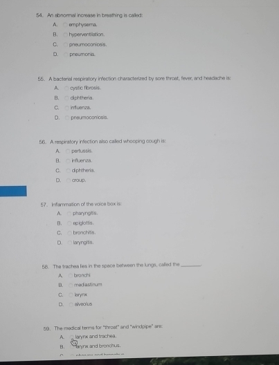 An abnormal increase in breathing is called:
A. emphysema.
B. hyperventilation.
C. pneumoconicsis.
D. pneumonia.
55. A bacterial respiratory infection characterized by sore throat, fever, and headache is:
A. cystic fibrosis.
B. diphtheria.
C. infuenza.
D. pneumoconicals.
56. A respiratory infection also cailed whooping cough is:
A. pertussis.
B. influenza.
C、 △ diphtheria.
D. ○ croup .
57. Inflammation of the voice box is:
A. pharyngitis.
B. epiglottis.
C.△ bronchitis.
D.∩ laryngitis.
58. The traches lies in the space between the lungs, called the_
A. bronchi
B. mediastinum
C. ○ laryrox
D. alveolus
59. The medical terms for "throat" and "windpipe" are:
A. laryx and trachea.
B. ` arynx and bronchus .
^ ch -- -