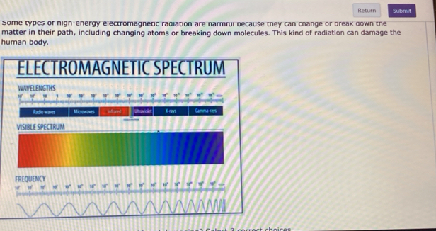 Return Submit
Some types of nign-energy electromagnetic radiation are narmful because they can change or break down the
matter in their path, including changing atoms or breaking down molecules. This kind of radiation can damage the
human body.