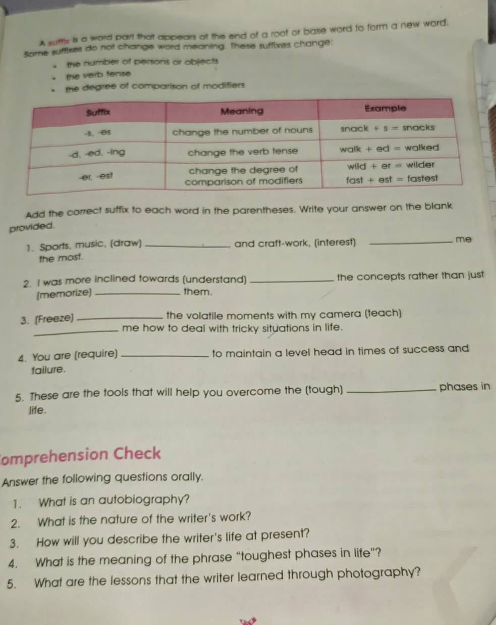 A suffix is a word part that appears at the end of a root or base word to form a new word.
Sarne suffixes do not change word meaning. These suffixes change
the number of persons or objects
the verb fense
the degree of comparison of modifiers
Add the correct suffix to each word in the parentheses. Write your answer on the blank
provided.
1. Sports, music, (draw) _, and craft-work, (interest)_
me
the most.
2. I was more inclined towards (understand) _the concepts rather than just 
(memorize) _them.
3. (Freeze) _the volatile moments with my camera (teach)
_me how to deal with tricky situations in life.
4. You are (require) _to maintain a level head in times of success and 
failure.
5. These are the tools that will help you overcome the (tough) _phases in 
life.
omprehension Check
Answer the following questions orally.
1. What is an autobiography?
2. What is the nature of the writer's work?
3. How will you describe the writer's life at present?
4. What is the meaning of the phrase “toughest phases in life”?
5. What are the lessons that the writer learned through photography?