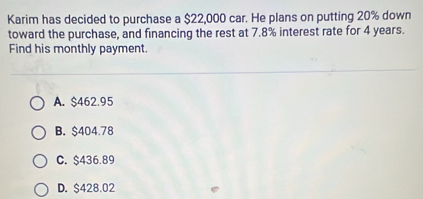 Karim has decided to purchase a $22,000 car. He plans on putting 20% down
toward the purchase, and financing the rest at 7.8% interest rate for 4 years.
Find his monthly payment.
A. $462.95
B. $404.78
C. $436.89
D. $428.02