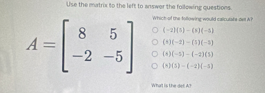 Use the matrix to the left to answer the following questions.
Which of the following would calculate det A?
(-2)(5)-(8)(-5)
(8)(-2)-(5)(-5)
A=beginbmatrix 8&5 -2&-5endbmatrix (8)(5)-(-2)(-5)
(8)(-5)-(-2)(5)
What is the det A?