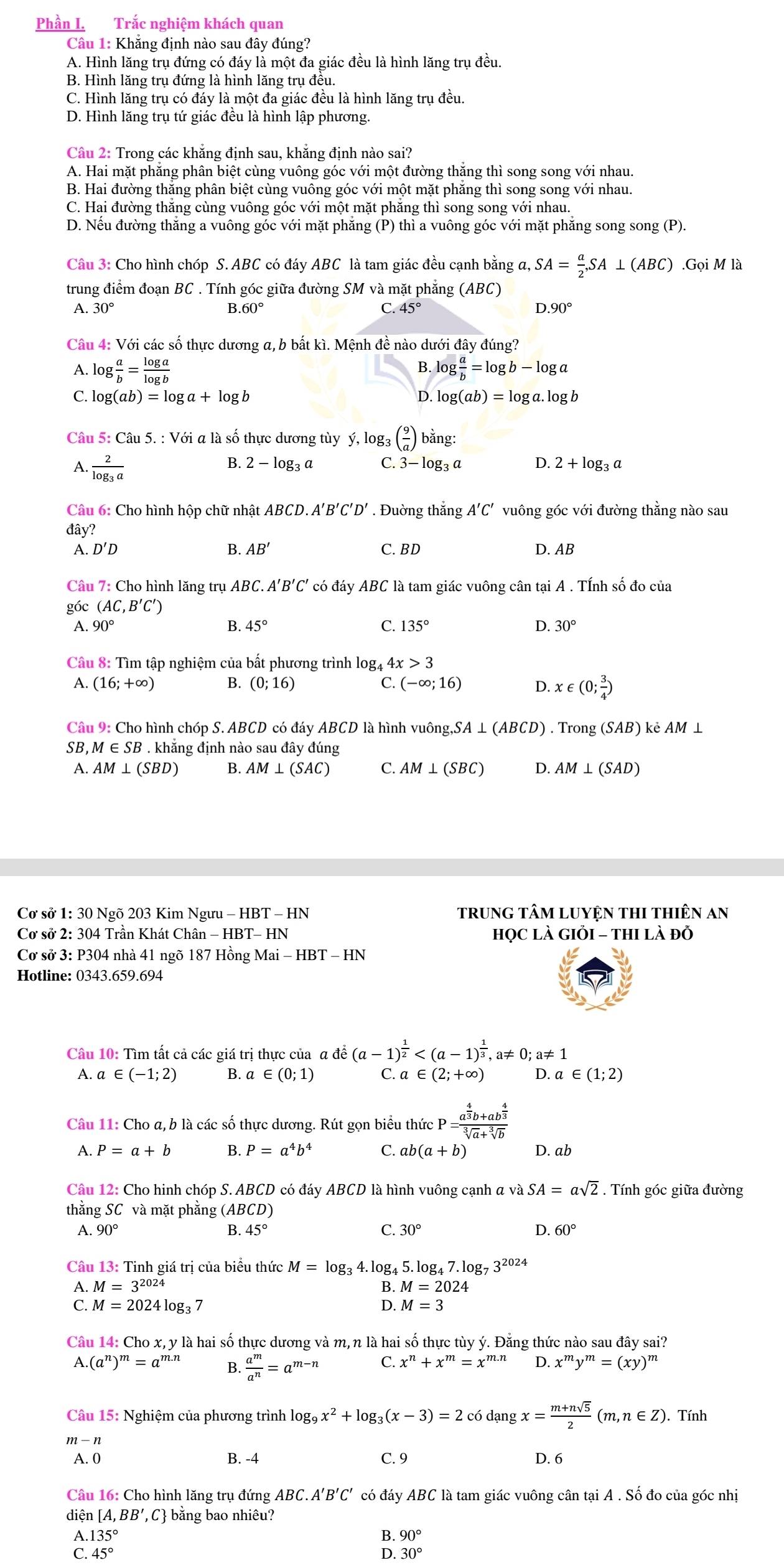 Phần I. Trắc nghiệm khách quan
Câu 1: Khẳng định nào sau đây đúng?
A. Hình lăng trụ đứng có đáy là một đa giác đều là hình lăng trụ đều.
B. Hình lăng trụ đứng là hình lăng trụ đều.
C. Hình lăng trụ có đáy là một đa giác đều là hình lăng trụ đều.
D. Hình lăng trụ tứ giác đều là hình lập phương.
Câu 2: Trong các khẳng định sau, khẳng định nào sai?
A. Hai mặt phẳng phân biệt cùng vuông góc với một đường thắng thì song song với nhau.
B. Hai đường thắng phân biệt cùng vuông góc với một mặt phẳng thì song song với nhau.
C. Hai đường thắng cùng vuông góc với một mặt phăng thì song song với nhau.
D. Nếu đường thăng a vuông góc với mặt phăng (P) thì a vuông góc với mặt phẳng song song (P).
Câu 3: Cho hình chóp S. ABC có đáy ABC là tam giác đều cạnh bằng a, SA= a/2 ,SA⊥ (ABC).Goi M là
trung điểm đoạn BC . Tính góc giữa đường SM và mặt phẳng (ABC)
A. 30° B.60° C. 45° D.90°
Câu 4: Với các số thực dương a, b bất kì. Mệnh đề nào dưới đây đúng?
A. log  a/b = log a/log b  log  a/b =log b-log a
B.
C. log (ab)=log a+log b D. log (ab)= log a. log b
Câu 5: Câu 5. : Với a là số thực dương tùy ý, log: _3( 9/a ) ) bằng:
B. 2-log _3 a C. 3-log _3c D.
A. frac 2log _3a 2+log _3a
Câu 6: Cho hình hộp chữ nhật ABCD. A' B'C'D'. Đuờng thắng A'C' vuông góc với đường thằng nào sau
đây?
A. D' D B AB' C. BD D. AB
Câu 7: Cho hình lăng trụ ABC.A'B'C' * có đáy ABC là tam giác vuông cân tại A . TÍnh số đo của
góc (AC,B'C')
A. 90° B. 45° C. 135° D. 30°
Câu 8: Tìm tập nghiệm của bất phương trình log4 4. x>3
A. (16;+∈fty ) B. (0;16) (-∈fty ;16) D. x∈ (0; 3/4 )
C.
Câu 9: Cho hình chóp S. ABCD có đáy ABCD là hình vuông. ,SA⊥ (ABCD) ) . Trong (SAB) kẻ AM ⊥
SB,M ∈ SB . khẳng định nào sau đây đúng
A. AM⊥ (SBD) B. AM⊥ (SAC) C AM⊥ (SBC) D. AM⊥ (SAD)
Cơ sở 1: 30 Ngõ 203 Kim Ngưu - HBT - HN trunG tâM LUYỆN THI tHiêN An
Cơ sở 2: 304 Trần Khát Chân - HBT- HN học là GIỏI - thi là đỗ
Cơ sở 3: P304 nhà 41 ngõ 187 Hồng Mai - HBT - HN
Hotline: 0343.659.694
Câu 10: Tìm tất cả các giá trị thực của α đề (a-1)^ 1/2 
A. a ∈ (-1;2) B. a∈ (0;1) C. a∈ (2;+∈fty ) D. a∈ (1;2)
Câu 11: Cho a, b là các số thực dương. Rút gọn biểu : hircP=frac a^(frac 4)3b+ab^(frac 4)3sqrt[3](a)+sqrt[3](b)
A. P=a+b B. P=a^4b^4 C. ab(a+b) D. ab
Câu 12: Cho hinh chóp S. ABCD có đáy ABCD là hình vuông cạnh a và SA=asqrt(2). Tính góc giữa đường
thằng SC và mặt phẳng ( (ABCD)
A. 90° B. 45° C. 30° D. 60°
Câu 13: Tinh giá trị của biểu thức M=log _34.log _45.log _47.log _73^(2024)
A. M=3^(2024)
B. M=2024
C. M=2024log _3 7 D. M=3
Câu 14: Cho x, y là hai số thực dương và m, n là hai số thực tùy ý. Đằng thức nào sau đây sai?
A.(a^n)^m=a^(m.n) B.  a^m/a^n =a^(m-n) C. x^n+x^m=x^(m.n) D. x^my^m=(xy)^m
Câu 15: Nghiệm của phương trình log _9x^2+log _3(x-3)=2 có dạng x= (m+nsqrt(5))/2 (m,n∈ Z). Tính
m-n
A. 0 B. -4 C. 9 D. 6
Câu 16: Cho hình lăng trụ đứng ABC.A'B'C' có đáy ABC là tam giác vuông cân tại A . Số đo của góc nhị
diện | [A,BB ', C bằng bao nhiêu?
A.1 35° 90°
:
C. 45° 30°