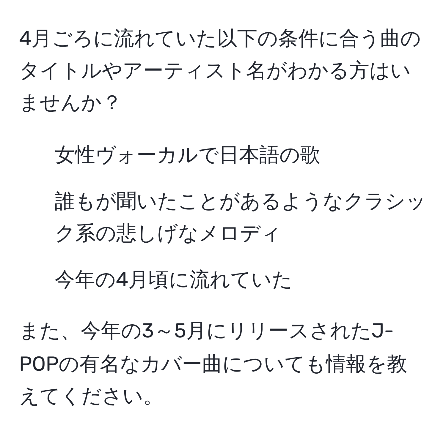 4月ごろに流れていた以下の条件に合う曲のタイトルやアーティスト名がわかる方はいませんか？  
- 女性ヴォーカルで日本語の歌  
- 誰もが聞いたことがあるようなクラシック系の悲しげなメロディ  
- 今年の4月頃に流れていた  

また、今年の3～5月にリリースされたJ-POPの有名なカバー曲についても情報を教えてください。