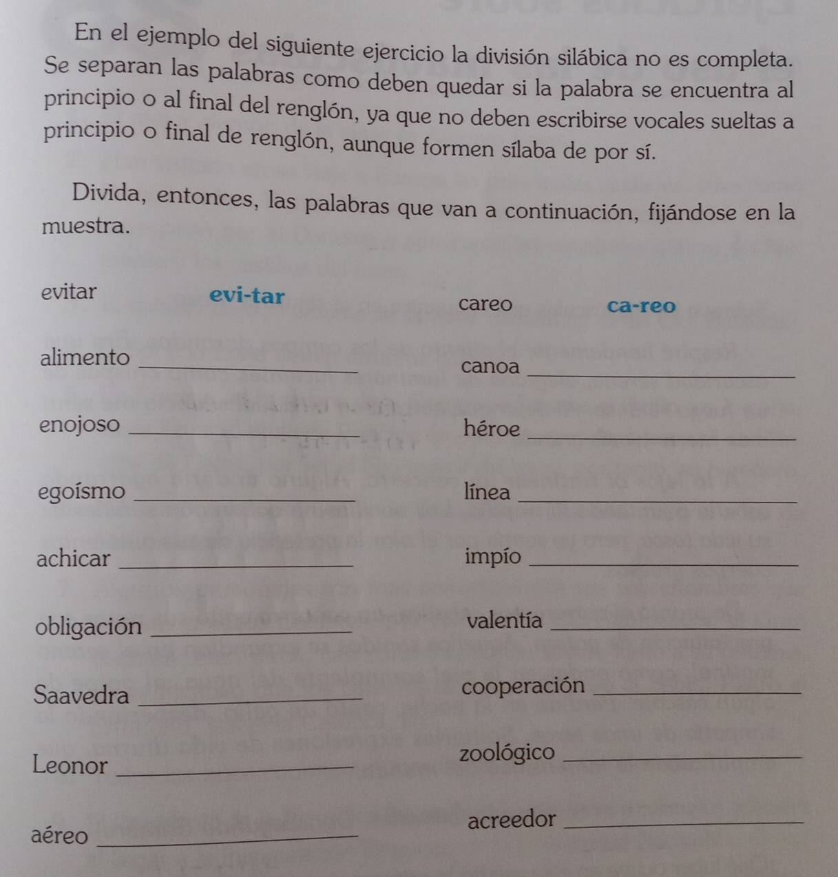 En el ejemplo del siguiente ejercicio la división silábica no es completa. 
Se separan las palabras como deben quedar si la palabra se encuentra al 
principio o al final del renglón, ya que no deben escribirse vocales sueltas a 
principio o final de renglón, aunque formen sílaba de por sí. 
Divida, entonces, las palabras que van a continuación, fijándose en la 
muestra. 
evitar evi-tar careo 
ca-reo 
alimento 
_ 
canoa_ 
enojoso _héroe_ 
egoísmo _línea_ 
achicar _impío_ 
obligación _valentía_ 
Saavedra _cooperación_ 
Leonor_ 
zoológico_ 
acreedor_ 
aéreo_