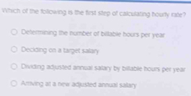 Which of the following is the first step of calculating hourty rate?
Determining the number of billable hours per year
Deciding on a target salary
Dividing adjusted annual salary by billable hours per year
Arriving at a new adjusted annual salary