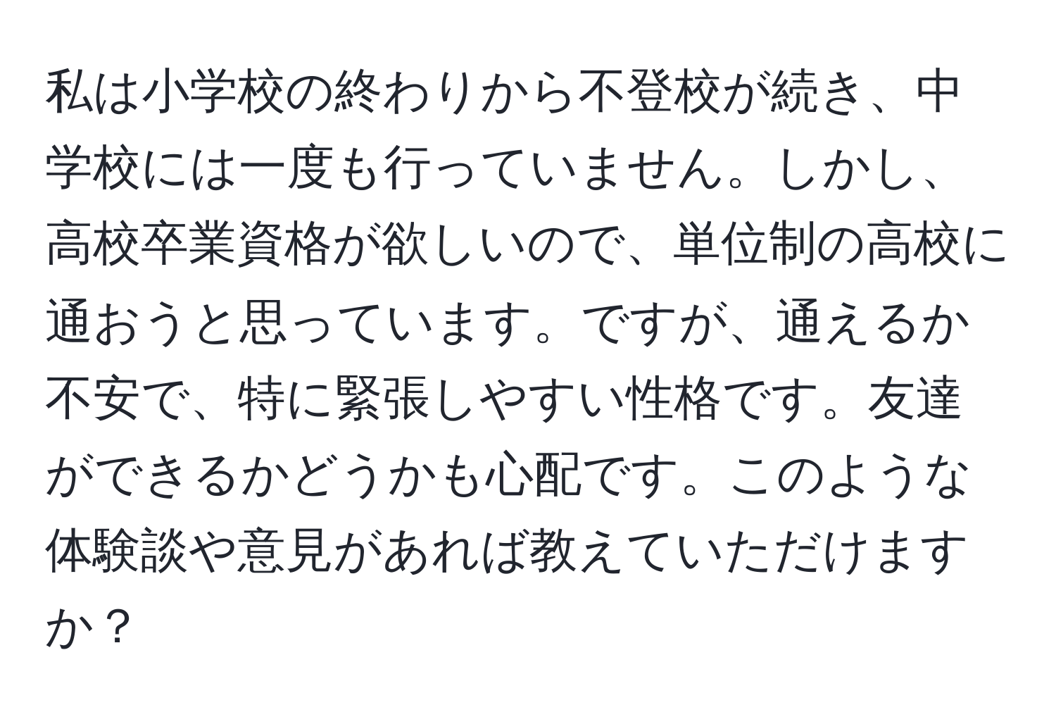 私は小学校の終わりから不登校が続き、中学校には一度も行っていません。しかし、高校卒業資格が欲しいので、単位制の高校に通おうと思っています。ですが、通えるか不安で、特に緊張しやすい性格です。友達ができるかどうかも心配です。このような体験談や意見があれば教えていただけますか？