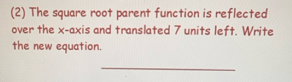 (2) The square root parent function is reflected 
over the x-axis and translated 7 units left. Write 
the new equation. 
_