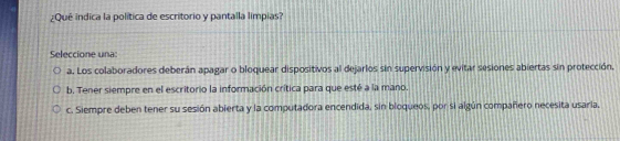 ¿Qué indica la política de escritorio y pantalla limpias?
Seleccione una:
a. Los colaboradores deberán apagar o bloquear dispositivos al dejarlos sin supervisión y evitar sesiones abiertas sin protección.
b. Tener siempre en el escritorio la información crítica para que esté a la mano.
c. Siempre deben tener su sesión abierta y la computadora encendida, sin bloqueos, por si algún compañero necesita usaria,