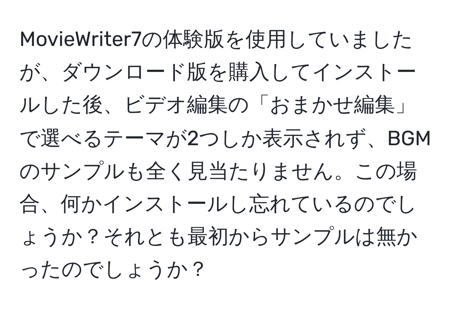 MovieWriter7の体験版を使用していましたが、ダウンロード版を購入してインストールした後、ビデオ編集の「おまかせ編集」で選べるテーマが2つしか表示されず、BGMのサンプルも全く見当たりません。この場合、何かインストールし忘れているのでしょうか？それとも最初からサンプルは無かったのでしょうか？