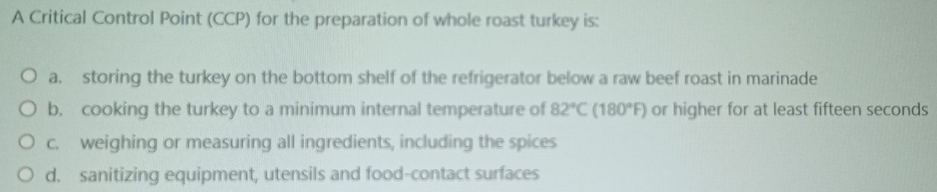 A Critical Control Point (CCP) for the preparation of whole roast turkey is:
a. storing the turkey on the bottom shelf of the refrigerator below a raw beef roast in marinade
b. cooking the turkey to a minimum internal temperature of 82°C(180°F) or higher for at least fifteen seconds
c. weighing or measuring all ingredients, including the spices
d. sanitizing equipment, utensils and food-contact surfaces