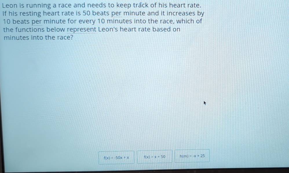 Leon is running a race and needs to keep track of his heart rate.
If his resting heart rate is 50 beats per minute and it increases by
10 beats per minute for every 10 minutes into the race, which of
the functions below represent Leon's heart rate based on
minutes into the race?
f(x)=-50x+x f(x)=x+50 h(m)=-x+25