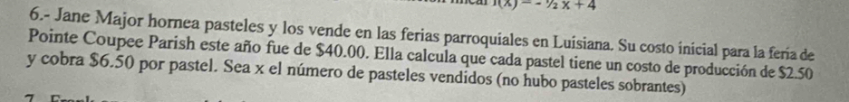 1(x)=-1/2x+4
6.- Jane Major hornea pasteles y los vende en las ferias parroquiales en Luisiana. Su costo inicial para la fería de 
Pointe Coupee Parish este año fue de $40.00. Ella calcula que cada pastel tiene un costo de producción de $2.50
y cobra $6.50 por pastel. Sea x el número de pasteles vendidos (no hubo pasteles sobrantes)