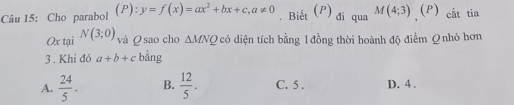 y=f(x)=ax^2+bx+c, a!= 0. Biết (P) đi qua
Câu 15: Cho parabol M(4;3) ,(P) cắt tia
Ox tại N(3;0) và Q sao cho △ MNQ có diện tích bằng 1 đồng thời hoành độ điểm Q nhỏ hơn
3 . Khi đó a+b+c bằng
B. C. 5.
A.  24/5 .  12/5 . D. 4.