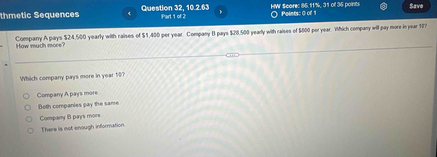 thmetic Sequences < Question 32, 10.2.63 HW Score: 86.11%, 31 of 36 points Save
Part 1 of 2 >
Points: 0 of 1
Company A pays $24,500 yearly with raises of $1,400 per year. Company B pays $28,500 yearly with raises of $800 per year. Which company will pay more in year 10?
How much more?
Which company pays more in year 10?
Company A pays more.
Both companies pay the same.
Company B pays more
There is not enough information.