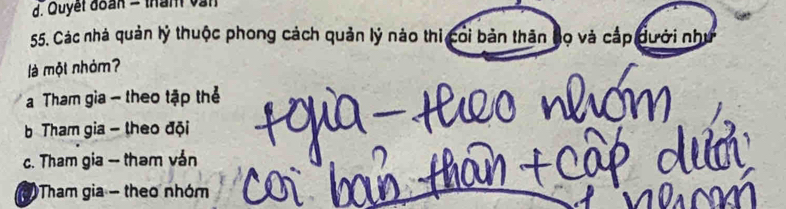 Quyết đoàn = thàn vàn
55. Các nhà quản lý thuộc phong cách quản lý nào thi coi bản thăn bọ và cấp đưới như
là một nhỏm?
Tham gia - theo tập thẻ
b Tham gia - theo đội
c. Tham gia -- tham ván
Tham gia - theo nhóm