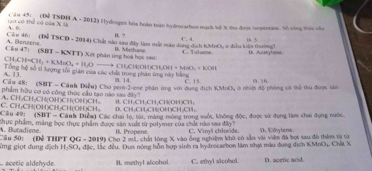 (Đệ TSĐH A - 2012) Hydrogen hóa hoàn toàn hydrocarbon mạch hố X thu được isopentane. Số công thức câu
tạo có thể có của X là
A. 6.
B. 7.
C. 4.
Câu 46: (Để TSCD - 2014) Chất nào sau đây làm mất màu dung dịch KMnO, ở điều kiện thường? D. 5
A. Benzene.
B. Methane. C. Toluene. D. Acetylene.
Câu 47: (SBT - KNTT) Xét phản ứng hoá học sau:
CH_3CH=CH_2+KMnO_4+H_2Oto CH_3CH(OH)CH_2OH+MnO_2+KOH
Tổng hệ số tỉ lượng tối giản của các chất trong phản ứng này băng
A. 13. B. 14. C. 15. D. 16
Câu 48: (SBT - Cánh Diều) Cho pent-2-ene phản ứng với dung dịch KMnO_4 ở nhiệt độ phòng có thể thu được sân
phẩm hữu cơ có công thức cầu tạo nào sau đây?
A. CH_3CH_2CH(OH)CH(OH)CH_3. B. CH_3CH_2CH_2CH(OH)CH_3
C. CH_3CH(OH)CH_2CH(OH)CH_3. D. CH_3CH_2CH(OH)CH_2CH_3.
Câu 49: (SBT-Cinh Diều) Các chai lọ, túi, màng mông trong suốt, không độc, được sử dụng làm chai dụng nước.
thực phẩm, mảng bọc thực phẩm được sản xuất từ polymer của chất nào sau đây?
A. Butadiene. B. Propene. C. Vinyl chloride. D. Ethylene.
Câu 50: (Đề THPT QG - 2019) Cho 2 mL chất lỏng X vào ống nghiệm khô có sẵn vài viên đá bọt sau đó thêm từ từ
ừng giọt dung dịch H_2SO_4dac , lắc đều. Đun nóng hỗn hợp sinh ra hydrocarbon làm nhạt màu dung dịch KMnO_4. Chất X
. acetic aldehyde. B. methyl alcohol. C. ethyl alcohol. D. acetic acid.