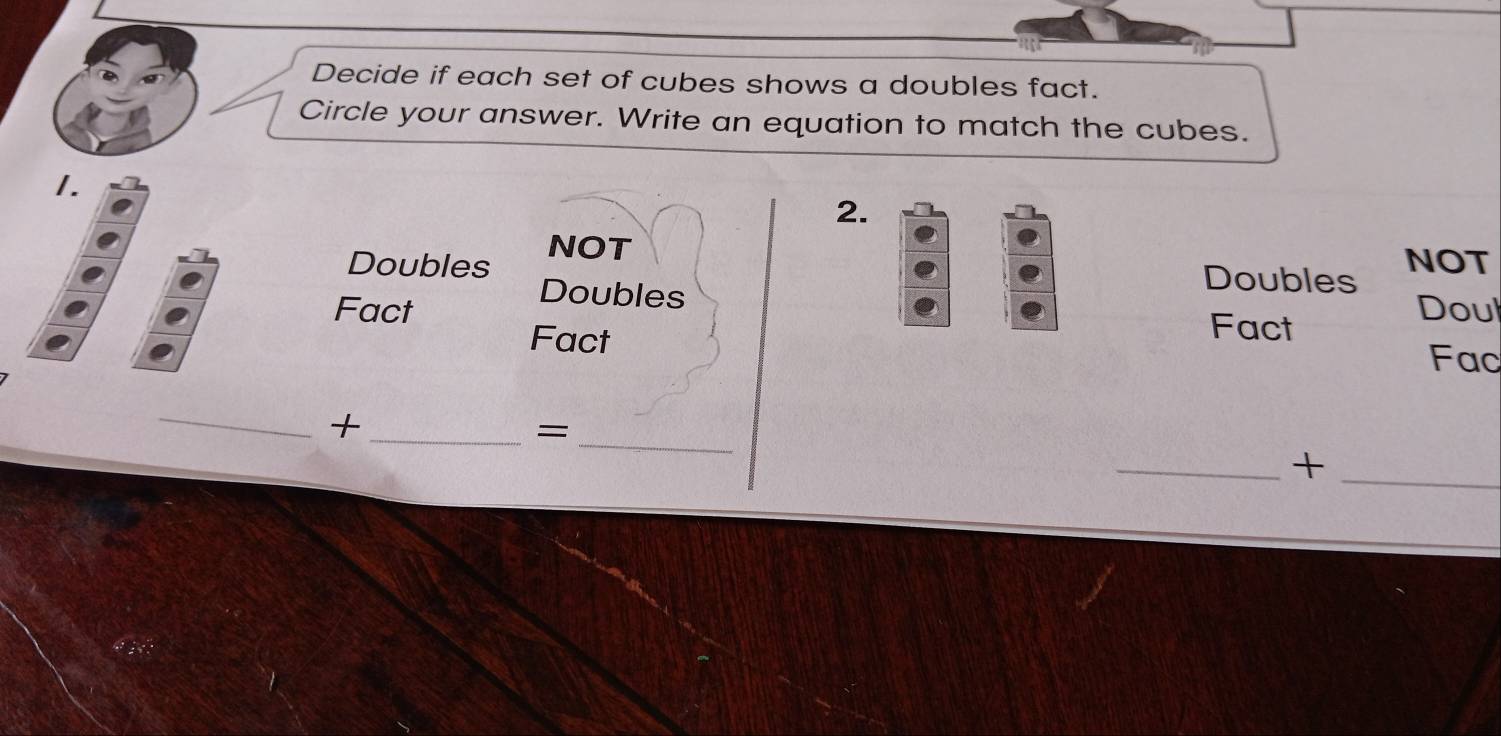 Decide if each set of cubes shows a doubles fact. 
Circle your answer. Write an equation to match the cubes. 
1. 
2. 
Doubles NOT 
Doubles NOT 
Fact Doul 
Doubles Fact 
Fact Fac 
_ 
__+ 
= 
__+