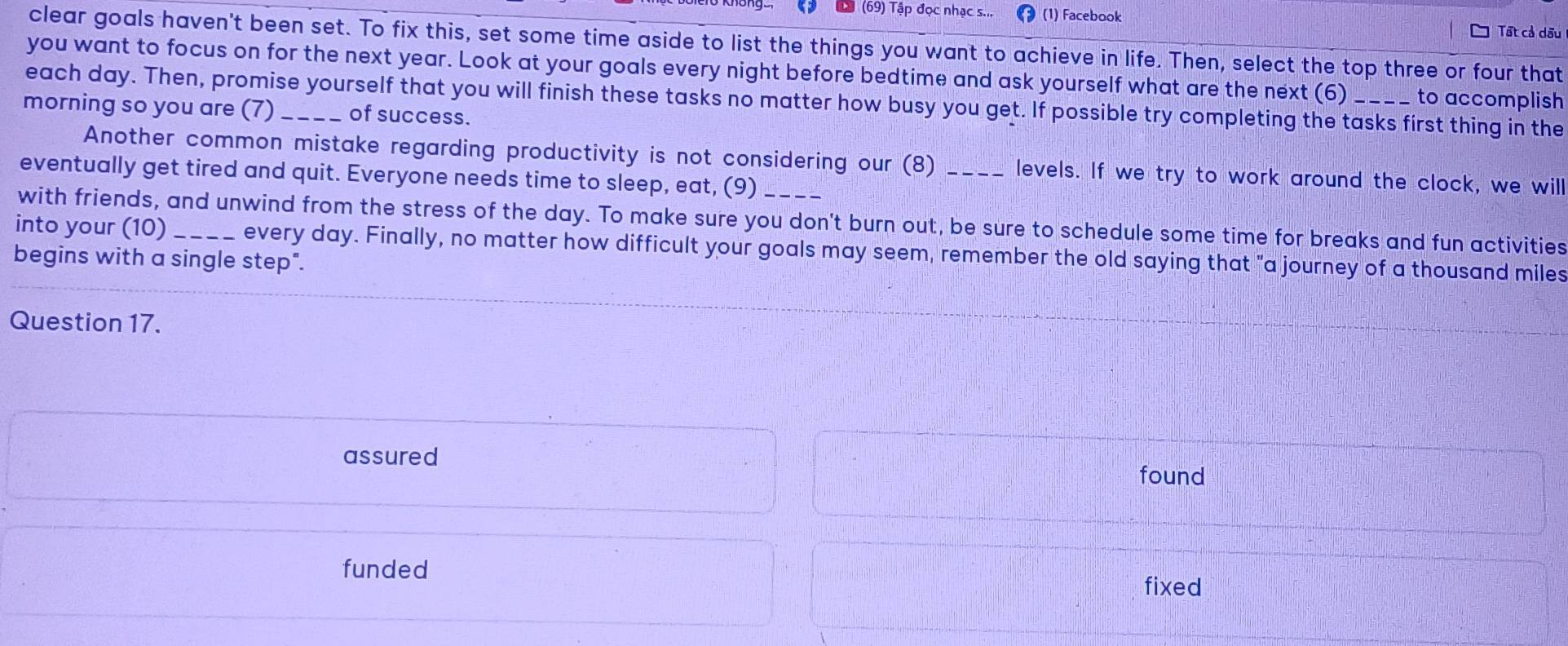 (69) Tập đọc nhạc s.. (1) Facebook Tất cả dấu
clear goals haven't been set. To fix this, set some time aside to list the things you want to achieve in life. Then, select the top three or four that
you want to focus on for the next year. Look at your goals every night before bedtime and ask yourself what are the next (6) to accomplish
each day. Then, promise yourself that you will finish these tasks no matter how busy you get. If possible try completing the tasks first thing in the
morning so you are (7) _of success.
Another common mistake regarding productivity is not considering our (8) _levels. If we try to work around the clock, we will
eventually get tired and quit. Everyone needs time to sleep, eat, (9)
with friends, and unwind from the stress of the day. To make sure you don't burn out, be sure to schedule some time for breaks and fun activities
into your (10)
begins with a single step". every day. Finally, no matter how difficult your goals may seem, remember the old saying that "a journey of a thousand miles
Question 17.
assured
found
funded
fixed