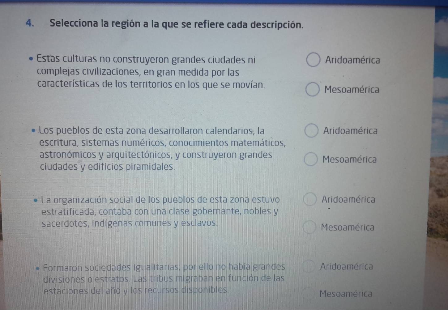 Selecciona la región a la que se refiere cada descripción.
Estas culturas no construyeron grandes ciudades ni Aridoamérica
complejas civilizaciones, en gran medida por las
características de los territorios en los que se movían.
Mesoamérica
.Los pueblos de esta zona desarrollaron calendarios, la Aridoamérica
escritura, sistemas numéricos, conocimientos matemáticos,
astronómicos y arquitectónicos, y construyeron grandes
Mesoamérica
ciudades y edificios piramidales.
La organización social de los pueblos de esta zona estuvo Aridoamérica
estratificada, contaba con una clase gobernante, nobles y
sacerdotes, indígenas comunes y esclavos.
Mesoamérica
Formaron sociedades igualitarias; por ello no había grandes Aridoamérica
divisiones o estratos. Las tribus migraban en función de las
estaciones del año y los recursos disponibles. Mesoamérica