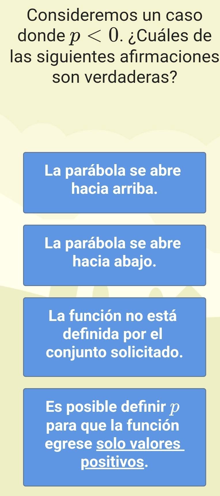 Consideremos un caso
donde p<0</tex> .¿Cuáles de
las siguientes afirmaciones
son verdaderas?
La parábola se abre
hacia arriba.
La parábola se abre
hacia abajo.
La función no está
definida por el
conjunto solicitado.
Es posible defınir p
para que la función
egrese solo valores
positivos.