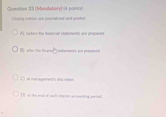 (Mandatory) (4 points)
Closing entries are journalized and posted
A) before the financial statements are prepared.
B) after the finance' statements are prepared.
C) at management's discretion.
D) at the end of each interim accounting period.