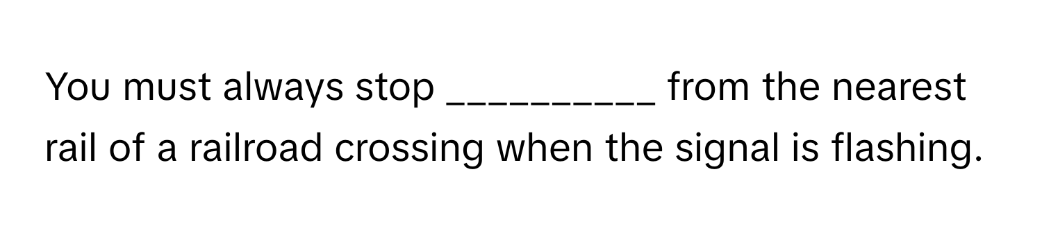 You must always stop __________ from the nearest rail of a railroad crossing when the signal is flashing.