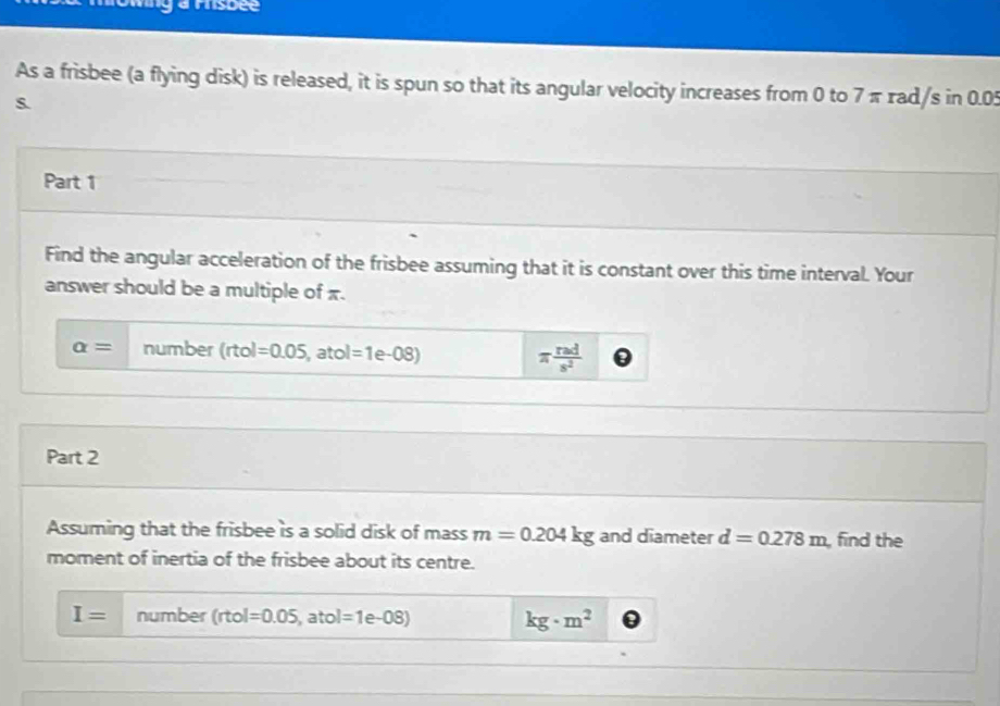 arsdee 
As a frisbee (a flying disk) is released, it is spun so that its angular velocity increases from 0 to 7 π rad/s in 0.05
s. 
Part 1 
Find the angular acceleration of the frisbee assuming that it is constant over this time interval. Your 
answer should be a multiple of x.
alpha = number (rtol=0.05, 2 1 tol=1 e-08) π  rad/s^2 
Part 2 
Assuming that the frisbee is a solid disk of mass m=0.204kg and diameter d=0.278m , find the 
moment of inertia of the frisbee about its centre.
I= number (rtol =0.05, at ol=1e-08) kg· m^2