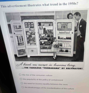 This advertisement illustrates what trend in the 1950s?
Athe fabulous "foodarama” by Kelvinator!
the rise of the consumer culture.
the popularty of the policy of containment
the need for income equality between the races
the disadvantages of the standardization of the culture