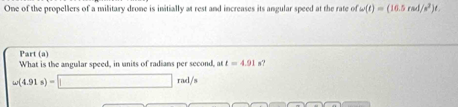 One of the propellers of a military drone is initially at rest and increases its angular speed at the rate of omega (t)=(16.5rad/s^2)t. 
Part (a) 
What is the angular speed, in units of radians per second, at t=4.91s ?
omega (4.91s)=□ rad/s