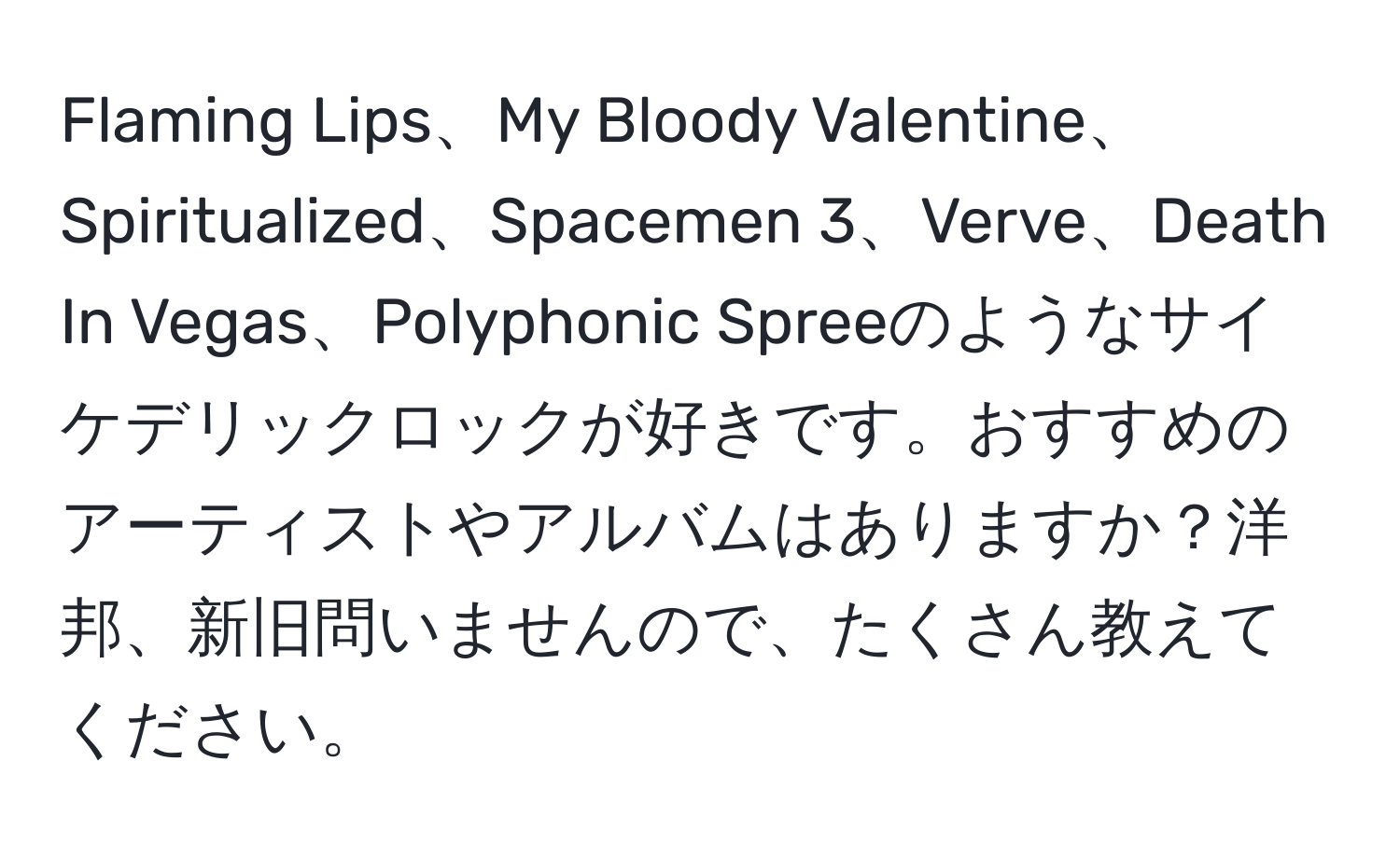 Flaming Lips、My Bloody Valentine、Spiritualized、Spacemen 3、Verve、Death In Vegas、Polyphonic Spreeのようなサイケデリックロックが好きです。おすすめのアーティストやアルバムはありますか？洋邦、新旧問いませんので、たくさん教えてください。