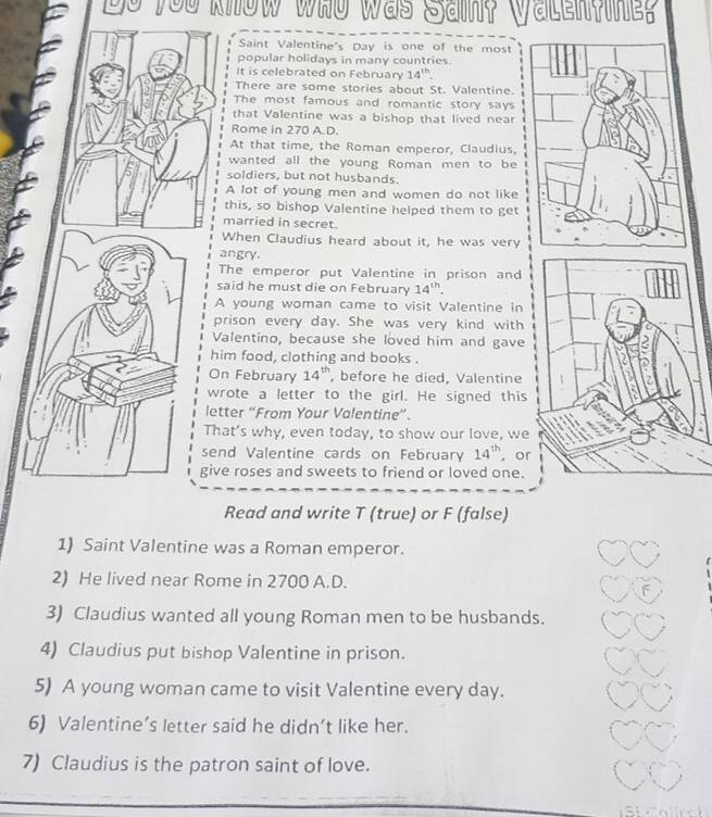 you know who was Sain? Valen?ine? 
Saint Valentine's Day is one of the most 
popular holidays in many countries. 
It is celebrated on February 14^(th)
There are some stories about St. Valentine. 
The most famous and romantic story says 
that Valentine was a bishop that lived near 
Rome in 270 A.D 
At that time, the Roman emperor, Claudius, 
wanted all the young Roman men to be 
soldiers, but not husbands. 
A lot of young men and women do not like 
this, so bishop Valentine helped them to get 
married in secret. 
When Claudius heard about it, he was very 
angry. 
The emperor put Valentine in prison and 
said he must die on February 14^(th)
A young woman came to visit Valentine in 
prison every day. She was very kind with 
Valentino, because she loved him and gave 
him food, clothing and books . 
On February 14^(th) , before he died, Valentine 
wrote a letter to the girl. He signed this 
letter “From Your Valentine”. 
That’s why, even today, to show our love, we 
send Valentine cards on February 14^(th) , or 
give roses and sweets to friend or loved one. 
Read and write T (true) or F (false) 
1) Saint Valentine was a Roman emperor. 
2) He lived near Rome in 2700 A.D. 
3) Claudius wanted all young Roman men to be husbands. 
4) Claudius put bishop Valentine in prison. 
5) A young woman came to visit Valentine every day. 
6) Valentine’s letter said he didn’t like her. 
7) Claudius is the patron saint of love.