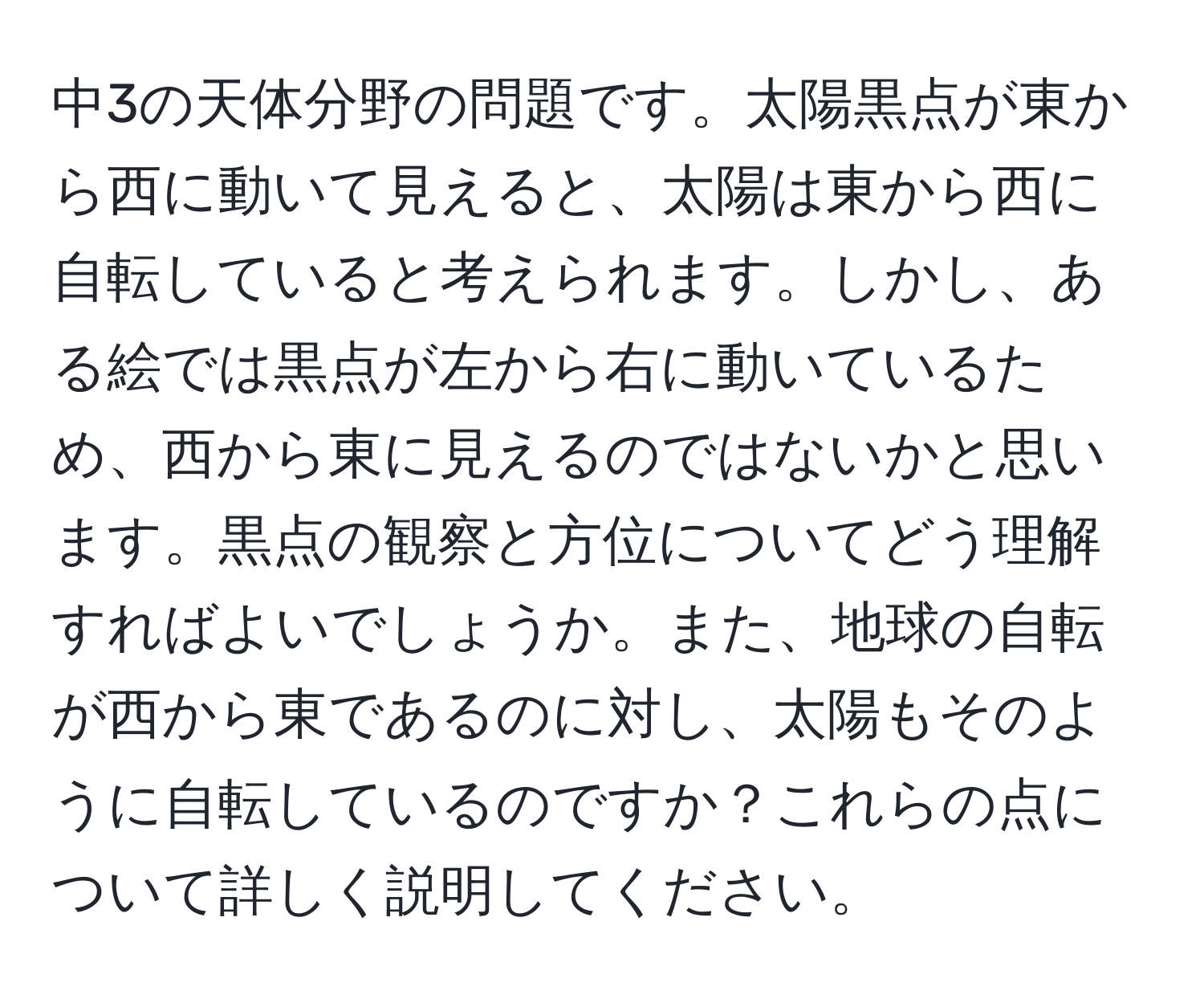 中3の天体分野の問題です。太陽黒点が東から西に動いて見えると、太陽は東から西に自転していると考えられます。しかし、ある絵では黒点が左から右に動いているため、西から東に見えるのではないかと思います。黒点の観察と方位についてどう理解すればよいでしょうか。また、地球の自転が西から東であるのに対し、太陽もそのように自転しているのですか？これらの点について詳しく説明してください。