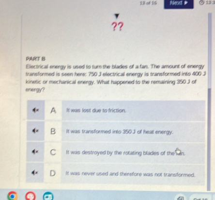 Next * 131
??
PART B
Electrical energy is used to turn the blades of a fan. The amount of energy
transformed is seen here: 750 J electrical energy is transformed into 400 J
kinetic or mechanical energy. What happened to the remaining 350 J of
energy?
A It was lost due to friction.
B It was transformed into 350 J of heat energy.
C It was destroyed by the rotating blades of the an.
It was never used and therefore was not transformed.