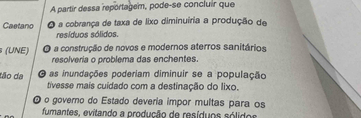 A partir dessa reportagem, pode-se concluir que
Caetano A a cobrança de taxa de lixo diminuiria a produção de
resíduos sólidos.
(UNE) O a construção de novos e modernos aterros sanitários
resolveria o problema das enchentes.
tão da O as inundações poderiam diminuir se a população
tivesse mais cuidado com a destinação do lixo.
O o governo do Estado deveria impor multas para os
fumantes, evitando a produção de resíduos sólidos