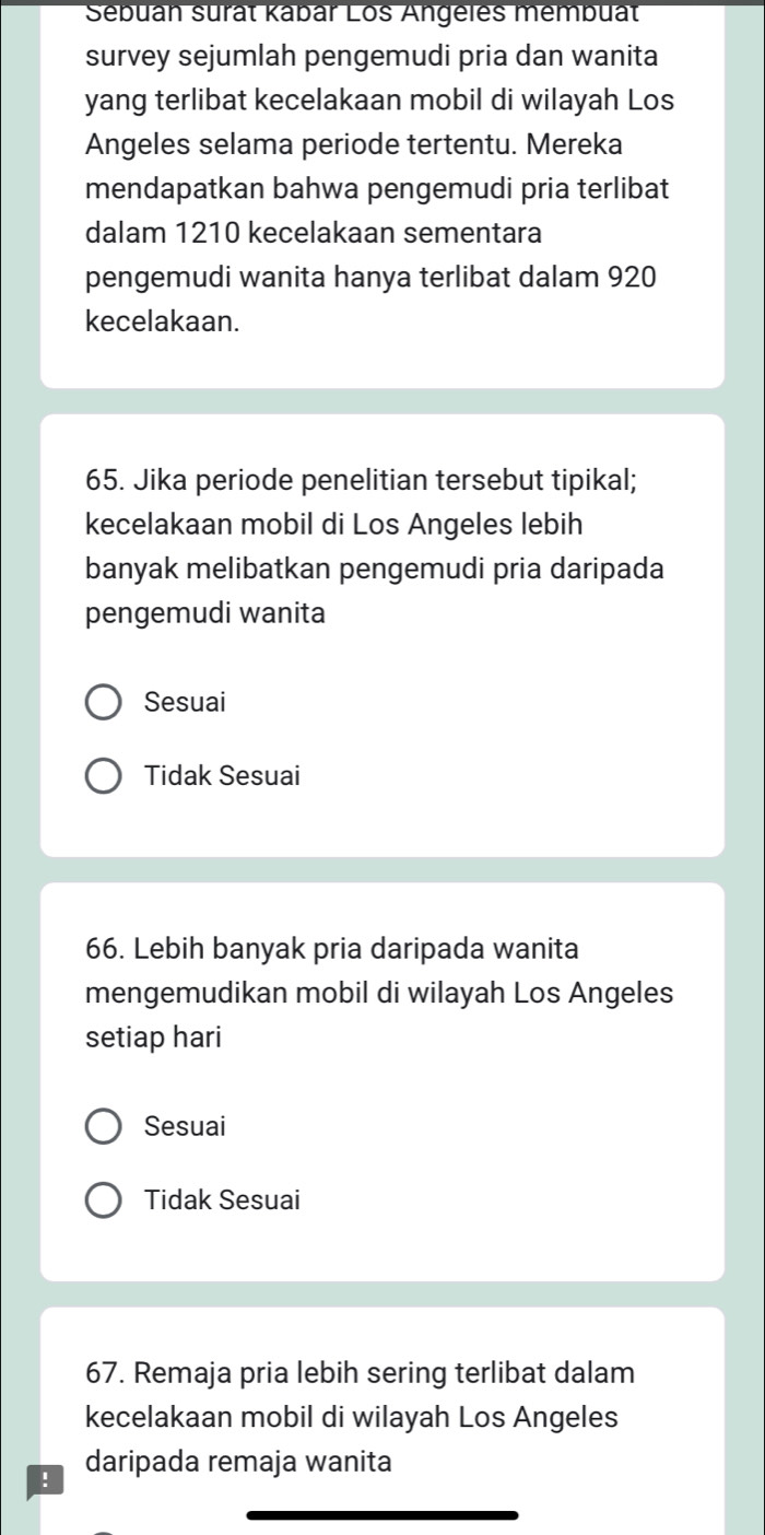 Sebuan surat Kabar Los Angeles membuat
survey sejumlah pengemudi pria dan wanita
yang terlibat kecelakaan mobil di wilayah Los
Angeles selama periode tertentu. Mereka
mendapatkan bahwa pengemudi pria terlibat
dalam 1210 kecelakaan sementara
pengemudi wanita hanya terlibat dalam 920
kecelakaan.
65. Jika periode penelitian tersebut tipikal;
kecelakaan mobil di Los Angeles lebih
banyak melibatkan pengemudi pria daripada
pengemudi wanita
Sesuai
Tidak Sesuai
66. Lebih banyak pria daripada wanita
mengemudikan mobil di wilayah Los Angeles
setiap hari
Sesuai
Tidak Sesuai
67. Remaja pria lebih sering terlibat dalam
kecelakaan mobil di wilayah Los Angeles
! daripada remaja wanita