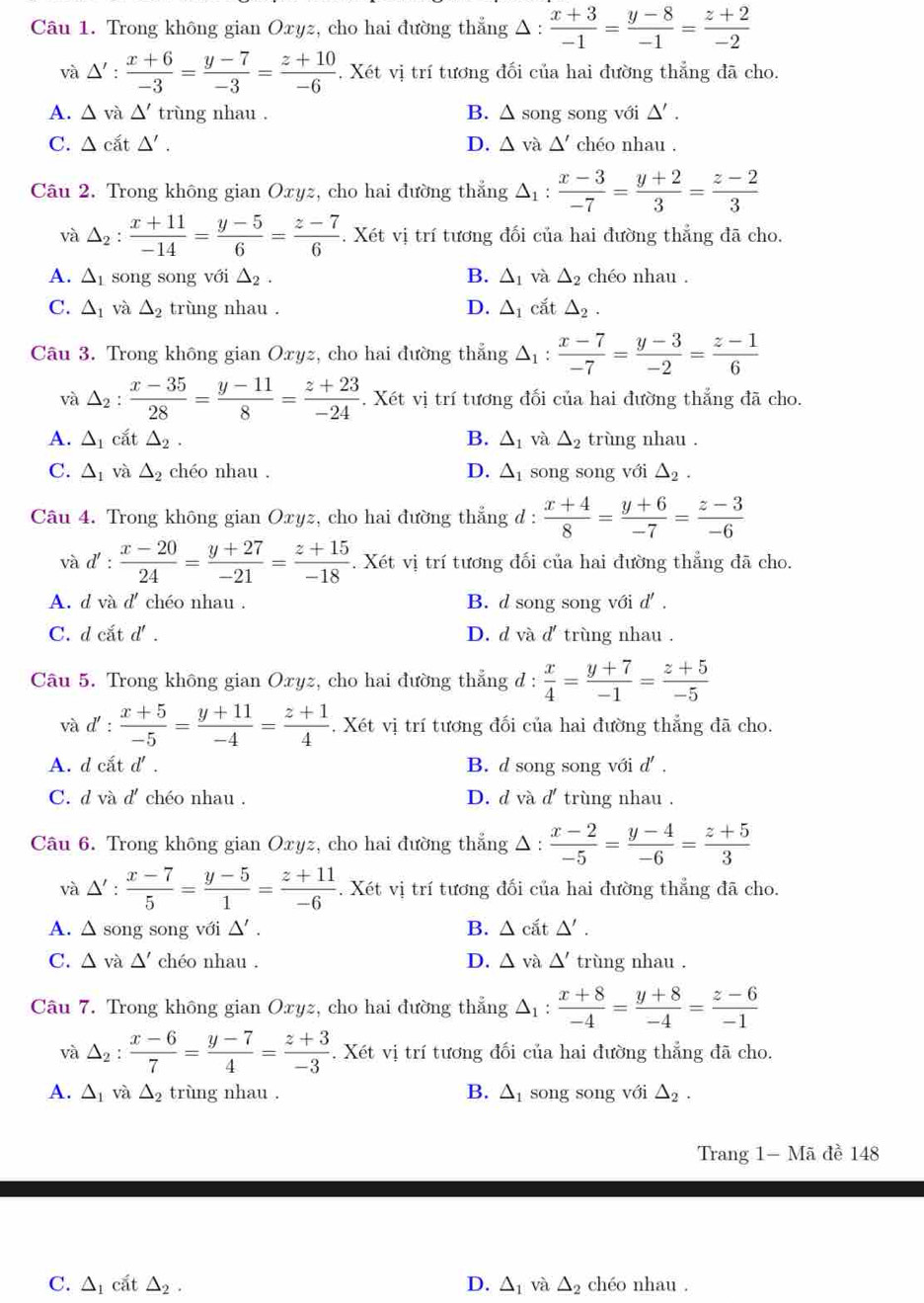 Trong không gian Oxyz, cho hai đường thẳng Δ :  (x+3)/-1 = (y-8)/-1 = (z+2)/-2 
và △ ': (x+6)/-3 = (y-7)/-3 = (z+10)/-6 . Xét vị trí tương đối của hai đường thẳng đã cho.
A. △ vi△ ' trùng nhau . B. △ song song với △ '.
C. △ cit△ '. D. △ vdot a△ ' chéo nhau .
Câu 2. Trong không gian Oxyz, cho hai đường thắng △ _1: (x-3)/-7 = (y+2)/3 = (z-2)/3 
và △ _2: (x+11)/-14 = (y-5)/6 = (z-7)/6 . Xét vị trí tương đối của hai đường thẳng đã cho.
A. △ _1 song song với △ _2. B. △ _1 và △ _2 chéo nhau .
C. △ _1 và △ _2 trùng nhau . D. △ _1 cắt △ _2.
Câu 3. Trong không gian Oxyz, cho hai đường thẳng △ _1:  (x-7)/-7 = (y-3)/-2 = (z-1)/6 
và △ _2: (x-35)/28 = (y-11)/8 = (z+23)/-24 . Xét vị trí tương đối của hai đường thắng đã cho.
A. △ _1 cắt △ _2. B. △ _1 và △ _2 trùng nhau .
C. △ _1 và △ _2 chéo nhau . D. △ _1 song song với △ _2.
Câu 4. Trong không gian Oxyz, cho hai đường thẳng d :  (x+4)/8 = (y+6)/-7 = (z-3)/-6 
và d' :  (x-20)/24 = (y+27)/-21 = (z+15)/-18 . Xét vị trí tương đối của hai đường thẳng đã cho.
A. d và d' chéo nhau . B. d song song với d' .
C. d cắt d' . D. d và d' trùng nhau .
Câu 5. Trong không gian Oxyz, cho hai đường thẳng đ :  x/4 = (y+7)/-1 = (z+5)/-5 
và d' :  (x+5)/-5 = (y+11)/-4 = (z+1)/4 . Xét vị trí tương đối của hai đường thẳng đã cho.
A. d cắt d' . B. d song song với d' .
C. d và d' chéo nhau . D. d và d' trùng nhau .
Câu 6. Trong không gian Oxyz, cho hai đường thẳng Δ :  (x-2)/-5 = (y-4)/-6 = (z+5)/3 
và △ ': (x-7)/5 = (y-5)/1 = (z+11)/-6 . Xét vị trí tương đối của hai đường thẳng đã cho.
A. Δ song song với △ '. B. △ cit△ '.
C. △ và △ ' chéo nhau . D. △ vdot a△ ' trùng nhau .
Câu 7. Trong không gian Oxyz, cho hai đường thẳng △ _1: (x+8)/-4 = (y+8)/-4 = (z-6)/-1 
và △ _2: (x-6)/7 = (y-7)/4 = (z+3)/-3 . Xét vị trí tương đối của hai đường thẳng đã cho.
A. △ _1 và △ _2 trùng nhau . B. Δ song song với △ _2.
Trang 1- Mã đề 148
C. △ _1 cất △ _2. D. △ _1 và △ _2 chéo nhau .