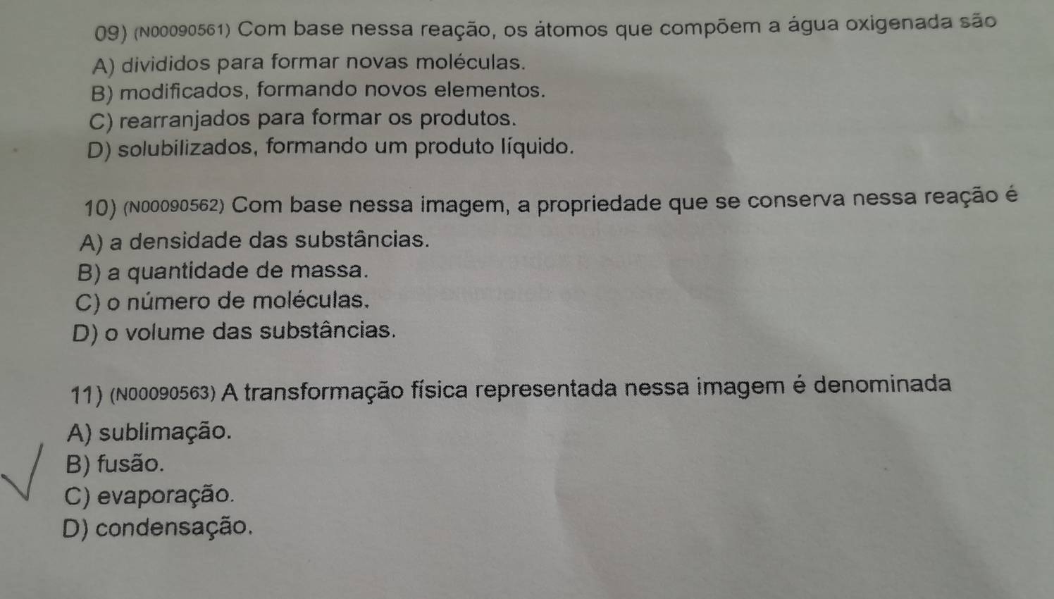 (n00090561) Com base nessa reação, os átomos que compõem a água oxigenada são
A) divididos para formar novas moléculas.
B) modificados, formando novos elementos.
C) rearranjados para formar os produtos.
D) solubilizados, formando um produto líquido.
10) (n00090562) Com base nessa imagem, a propriedade que se conserva nessa reação é
A) a densidade das substâncias.
B) a quantidade de massa.
C) o número de moléculas.
D) o volume das substâncias.
11) (N00090563) A transformação física representada nessa imagem é denominada
A) sublimação.
B) fusão.
C) evaporação.
D) condensação.