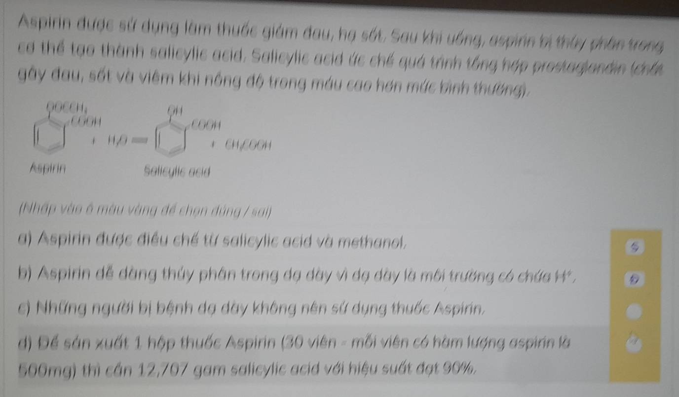 Aspirin được sử dụng làm thuốc giám đau, hạ sốt. Sau khi uống, aspinn bị thủy phần trong
cơ thể tạo thành salicylic asid. Salicylic asid ức chế quá trình tổng hợp prestagiandin (chất
gây đau, sốt và viêm khi nổng độ trong máu cao hơn mức bình thường).
(Nhấp vào ở màu vàng để chọn đúng / sai)
a) Aspirin được điều chế từ salicylic acid và methanol.
b) Aspirin đễ dàng thúy phân trong dạ dày vì dạ dày là môi trường có chứa H*,
c) Những người bị bệnh dạ dày không nên sứ dụng thuốc Aspirin,
d) Để sản xuất 1 hộp thuốc Aspirin (30 viên - mỗi viên có hàm lượng aspirin là
500mg) thì cần 12,707 gam salicylic acid với hiệu suất đạt 90%.