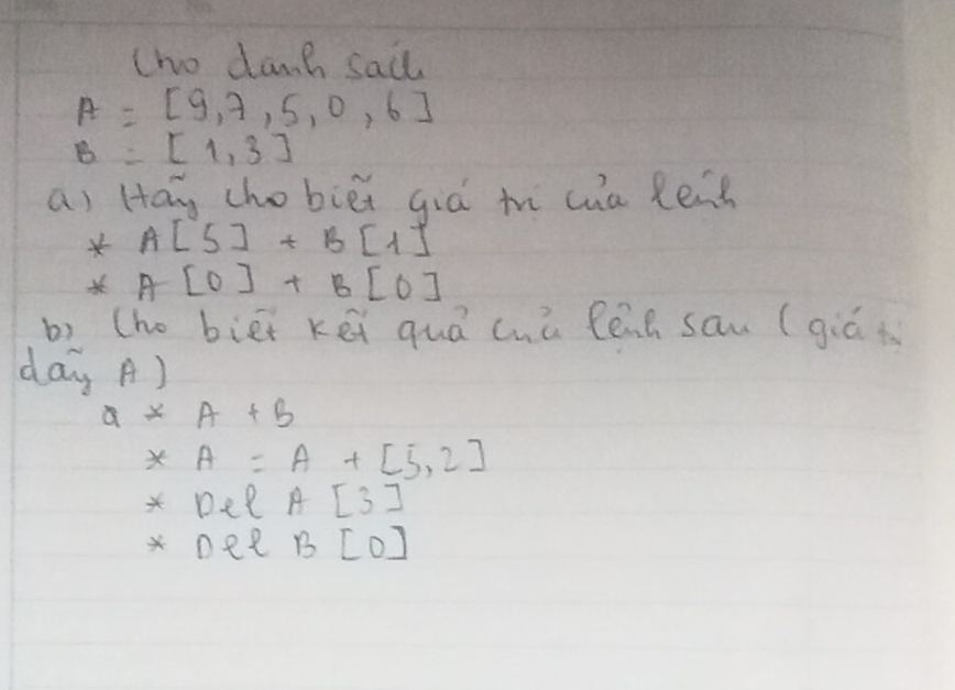 tno damh sail
A=[9,7,5,0,6]
B=[1,3]
a) Hay chobiéi giá th cua Ren
A[5]+B[1]
A[0]+B[0]
b) (ho biei kei quá chú Pénh san (giá i 
day A)
a*A+b
x A=A+[5,2]
* Dee A[3]
nee B[0]