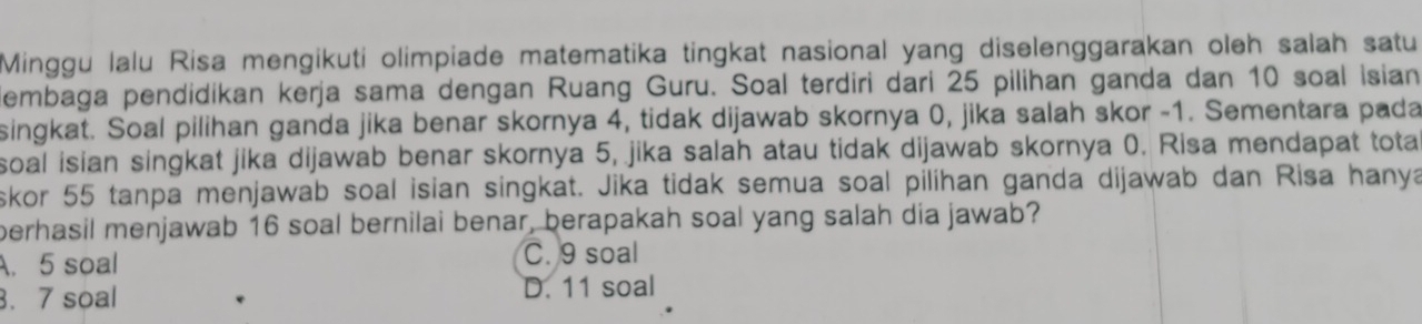 Minggu lalu Risa mengikuti olimpiade matematika tingkat nasional yang diselenggarakan oleh salah satu
dembaga pendidikan kerja sama dengan Ruang Guru. Soal terdiri dari 25 pilihan ganda dan 10 soal isian
singkat. Soal pilihan ganda jika benar skornya 4, tidak dijawab skornya 0, jika salah skor - 1. Sementara pada
soal isian singkat jika dijawab benar skornya 5, jika salah atau tidak dijawab skornya 0. Risa mendapat tota
skor 55 tanpa menjawab soal isian singkat. Jika tidak semua soal pilihan ganda dijawab dan Risa hanya
perhasil menjawab 16 soal bernilai benar, berapakah soal yang salah dia jawab?
A. 5 soal C. 9 soal. 7 soal D. 11 soal